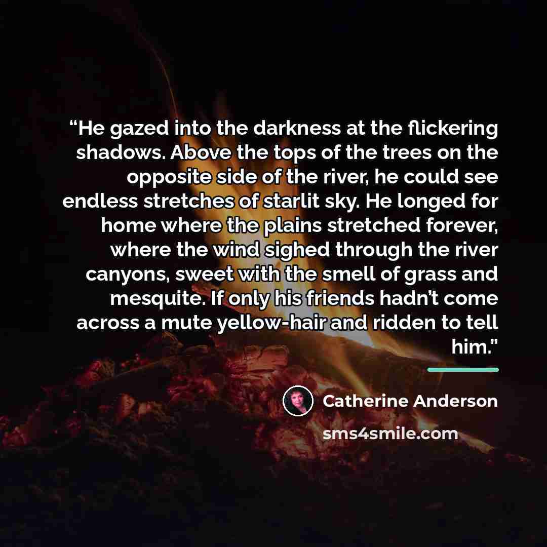 “He gazed into the darkness at the flickering shadows. Above the tops of the trees on the opposite side of the river, he could see endless stretches of starlit sky. He longed for home where the plains stretched forever, where the wind sighed through the river canyons, sweet with the smell of grass…” quote by Catherine Anderson