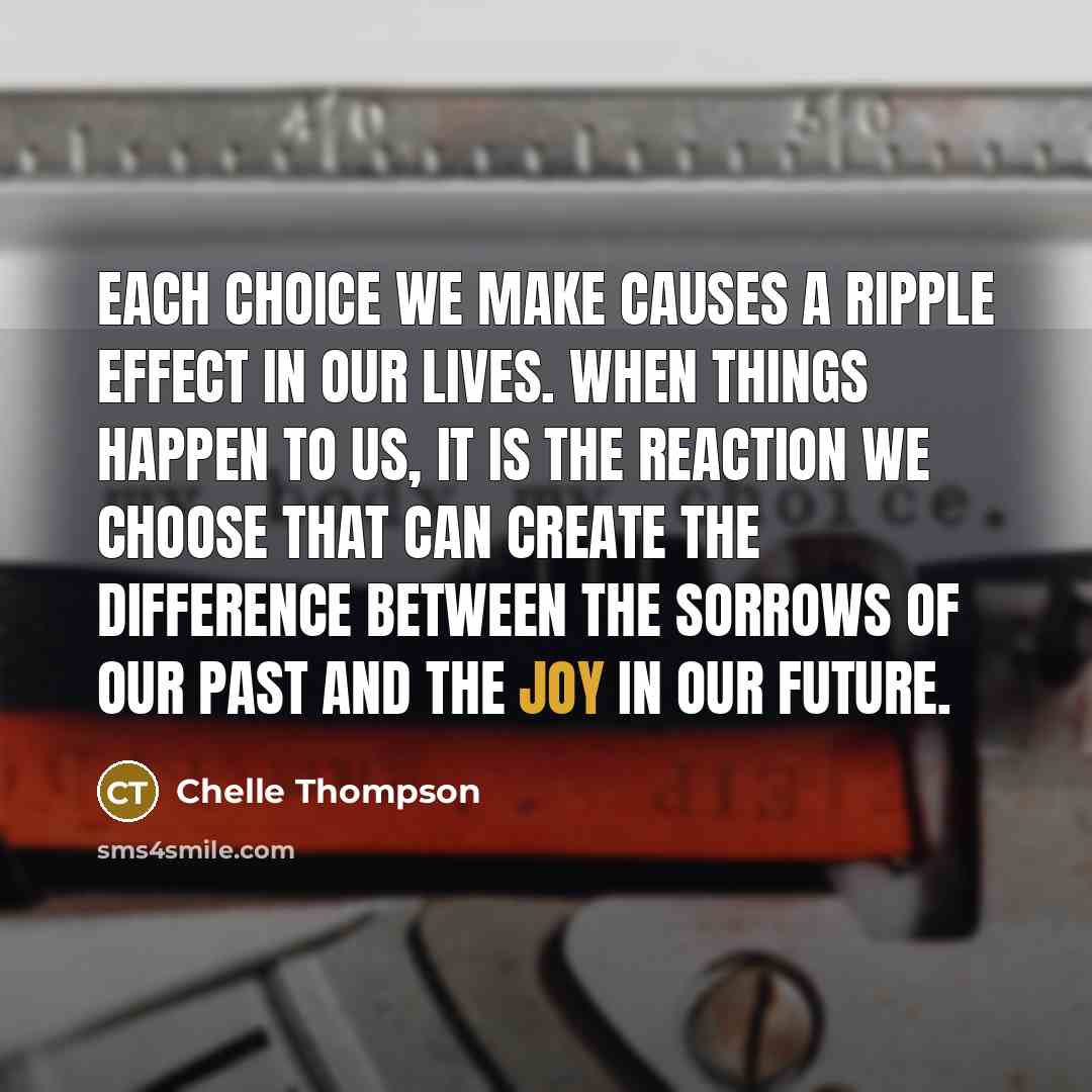 “Each choice we make causes a ripple effect in our lives. When things happen to us, it is the reaction we choose that can create the difference between the sorrows of our past and the joy in our future.” quote by Chelle Thompson