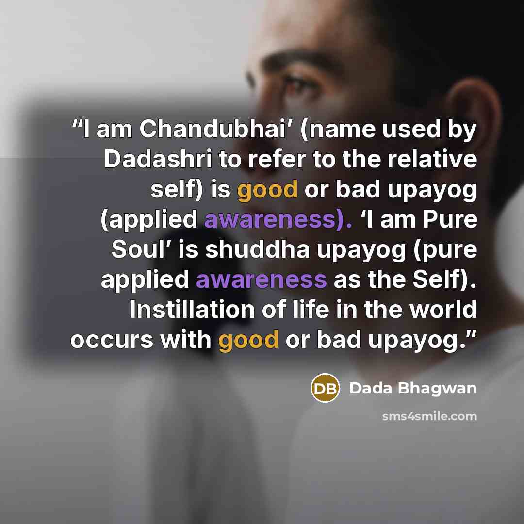 “I am Chandubhai’ (name used by Dadashri to refer to the relative self) is good or bad upayog (applied awareness). ‘I am Pure Soul’ is shuddha upayog (pure applied awareness as the Self). Instillation of life in the world occurs with good or bad upayog.” quote by Dada Bhagwan