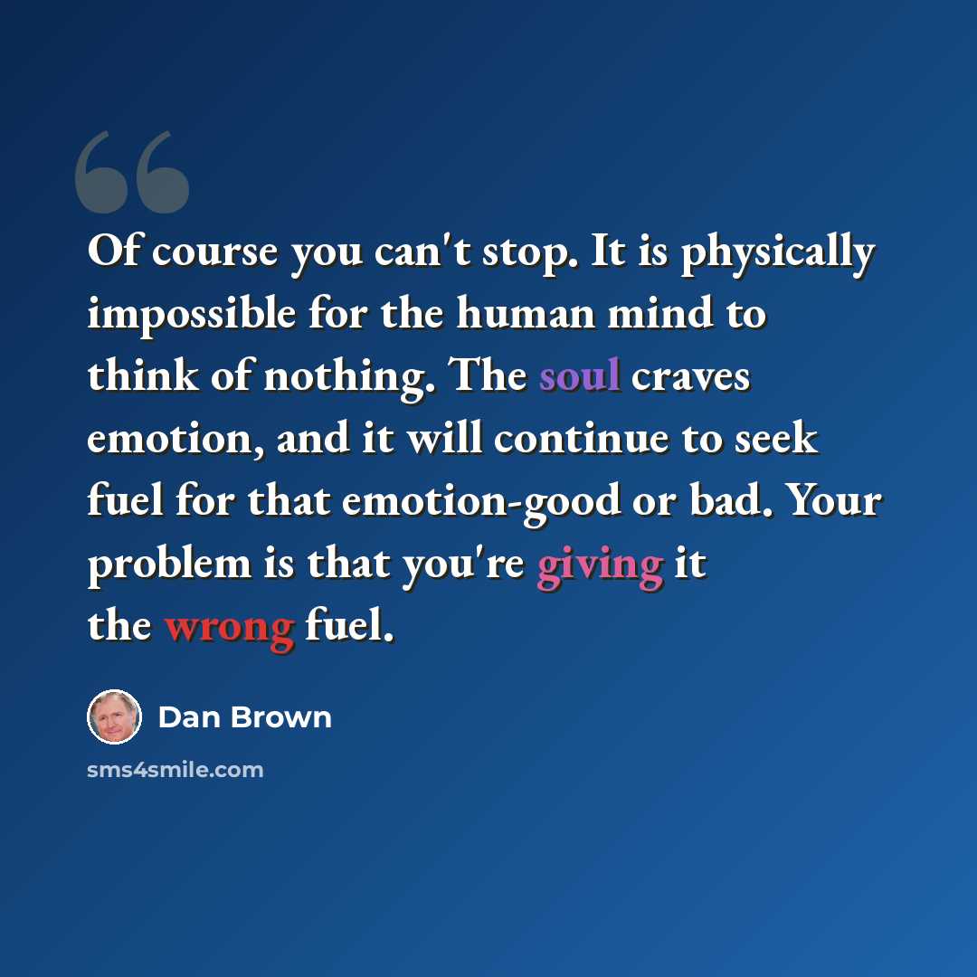 “Of course you can't stop. It is physically impossible for the human mind to think of nothing. The soul craves emotion, and it will continue to seek fuel for that emotion-good or bad. Your problem is that you're giving it the wrong fuel.” quote by Dan Brown