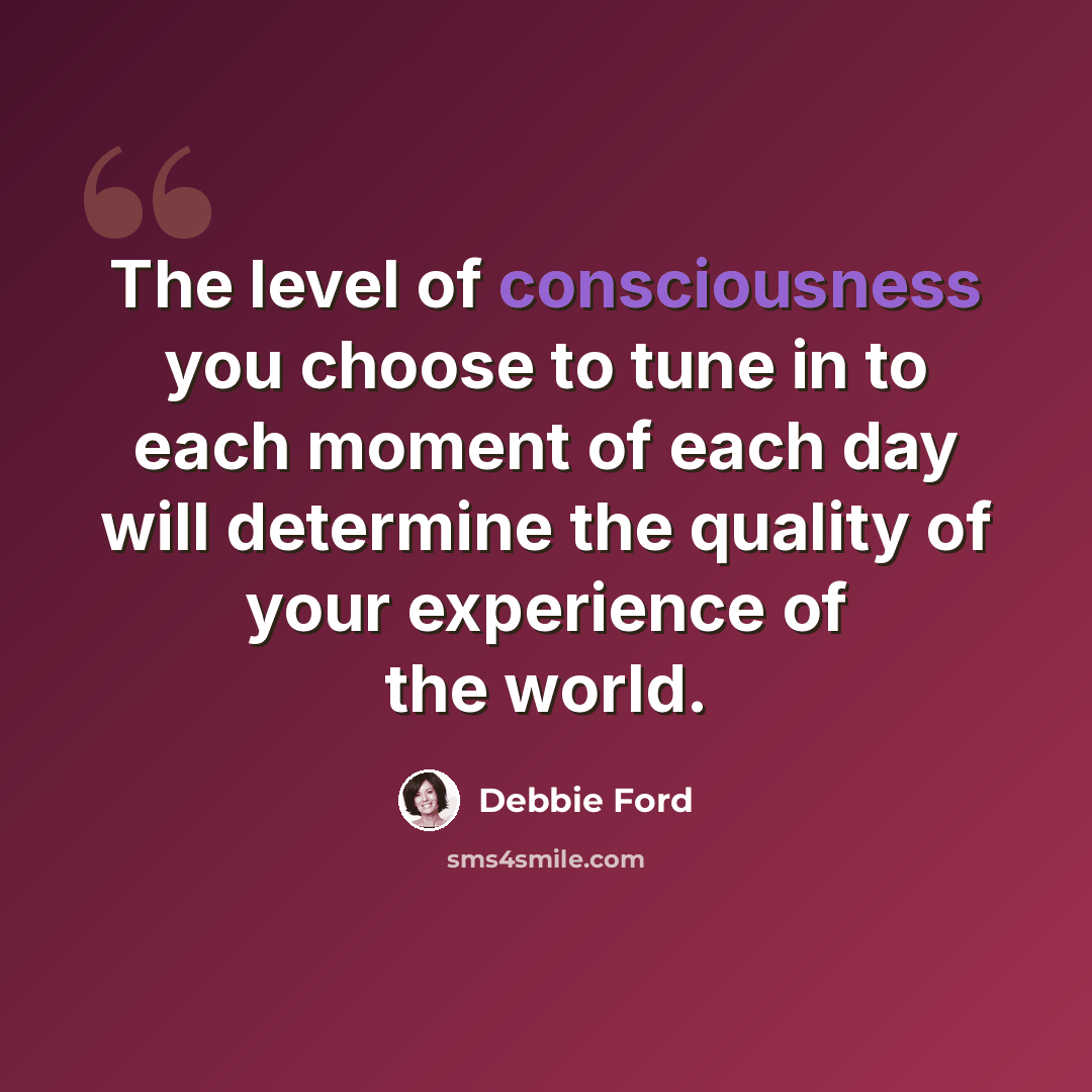 “The level of consciousness you choose to tune in to each moment of each day will determine the quality of your experience of the world.” quote by Debbie Ford