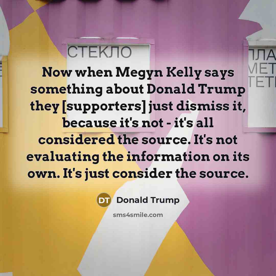 “Now when Megyn Kelly says something about Donald Trump they [supporters] just dismiss it, because it's not - it's all considered the source. It's not evaluating the information on its own. It's just consider the source.” quote by Donald Trump