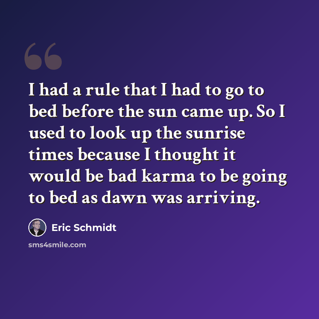 “I had a rule that I had to go to bed before the sun came up. So I used to look up the sunrise times because I thought it would be bad karma to be going to bed as dawn was arriving.” quote by Eric Schmidt