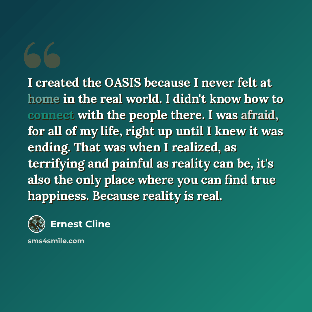 “I created the OASIS because I never felt at home in the real world. I didn't know how to connect with the people there. I was afraid, for all of my life, right up until I knew it was ending. That was when I realized, as terrifying and painful as reality can be, it's also the only place where you…” quote by Ernest Cline