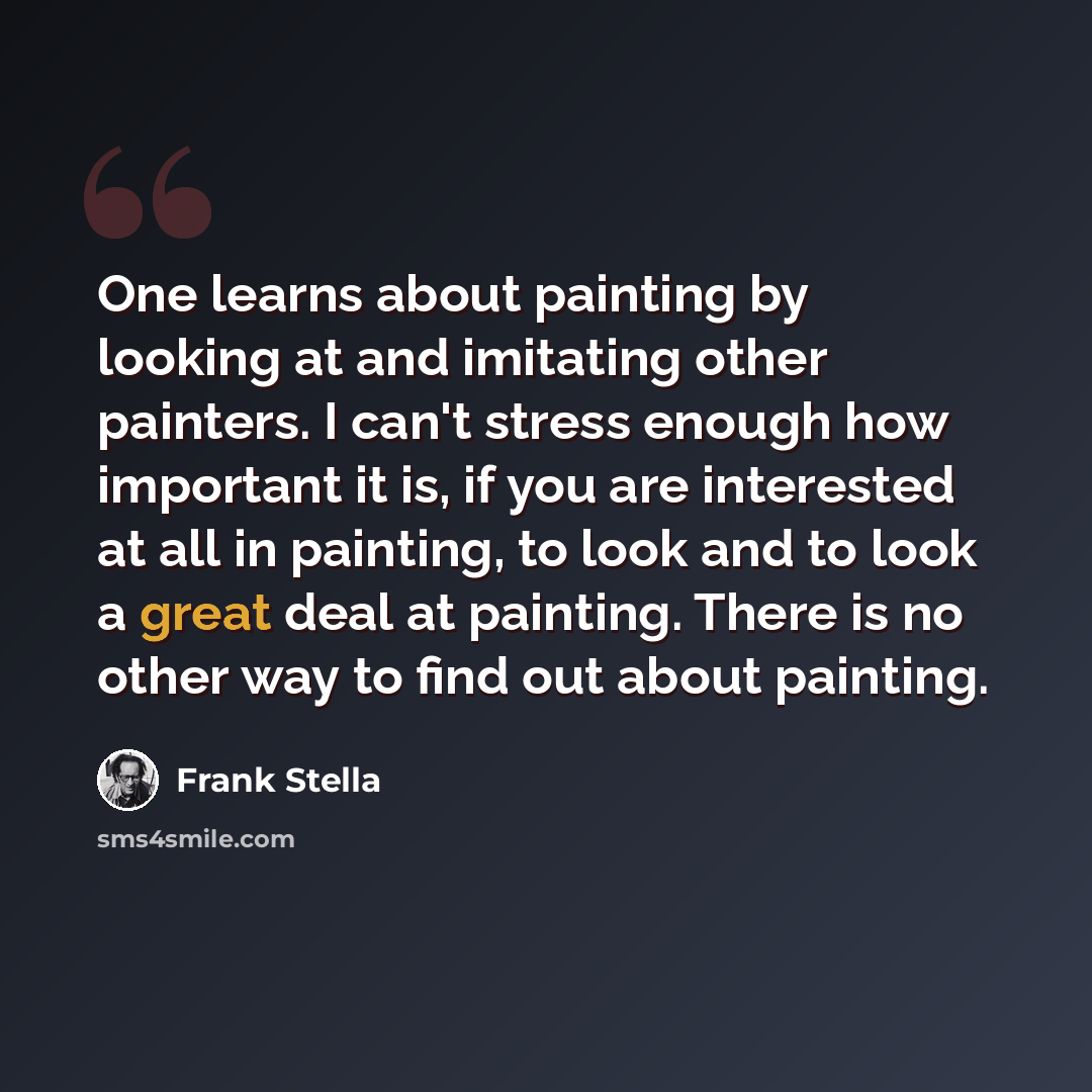 “One learns about painting by looking at and imitating other painters. I can't stress enough how important it is, if you are interested at all in painting, to look and to look a great deal at painting. There is no other way to find out about painting.” quote by Frank Stella