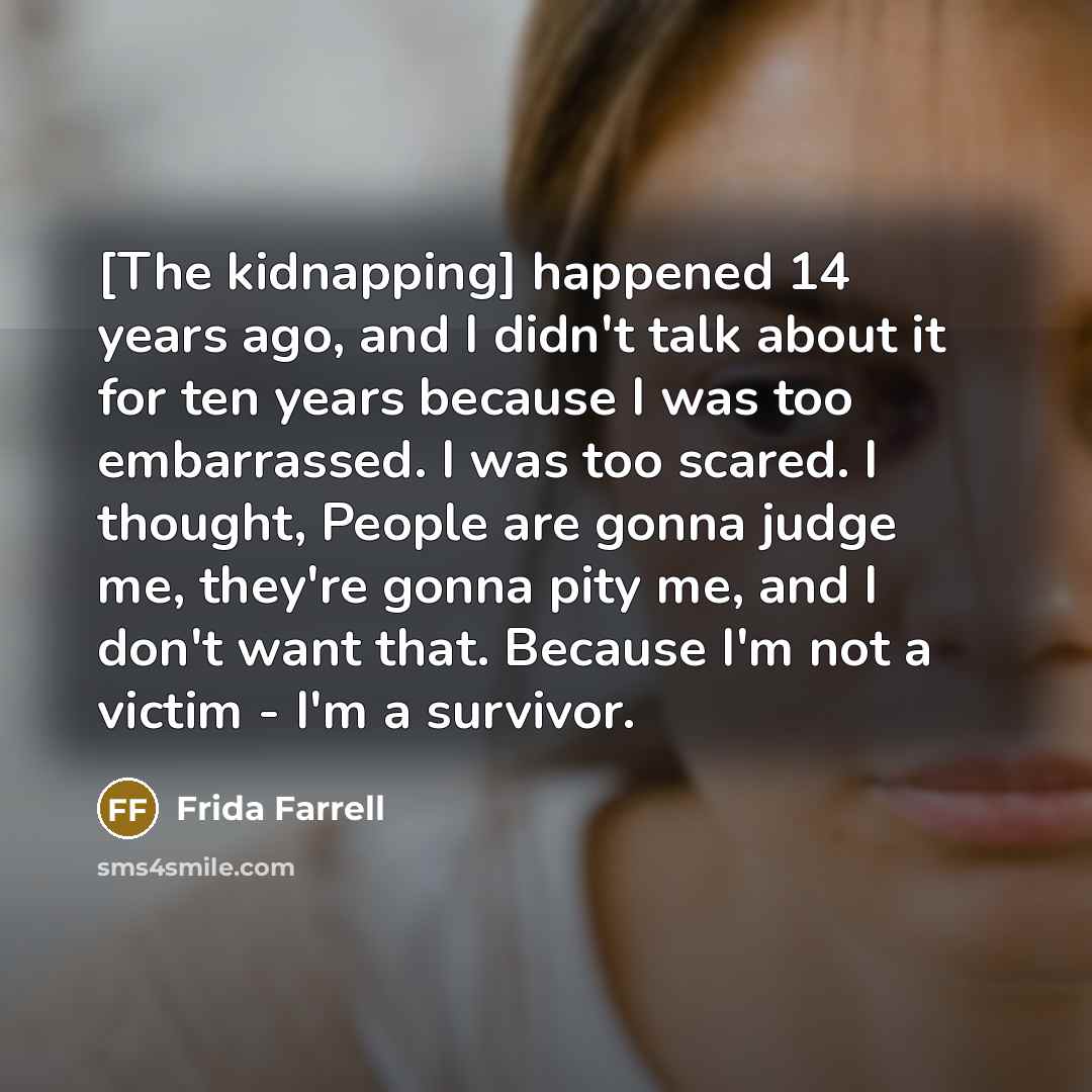 “[The kidnapping] happened 14 years ago, and I didn't talk about it for ten years because I was too embarrassed. I was too scared. I thought, People are gonna judge me, they're gonna pity me, and I don't want that. Because I'm not a victim - I'm a survivor.” quote by Frida Farrell