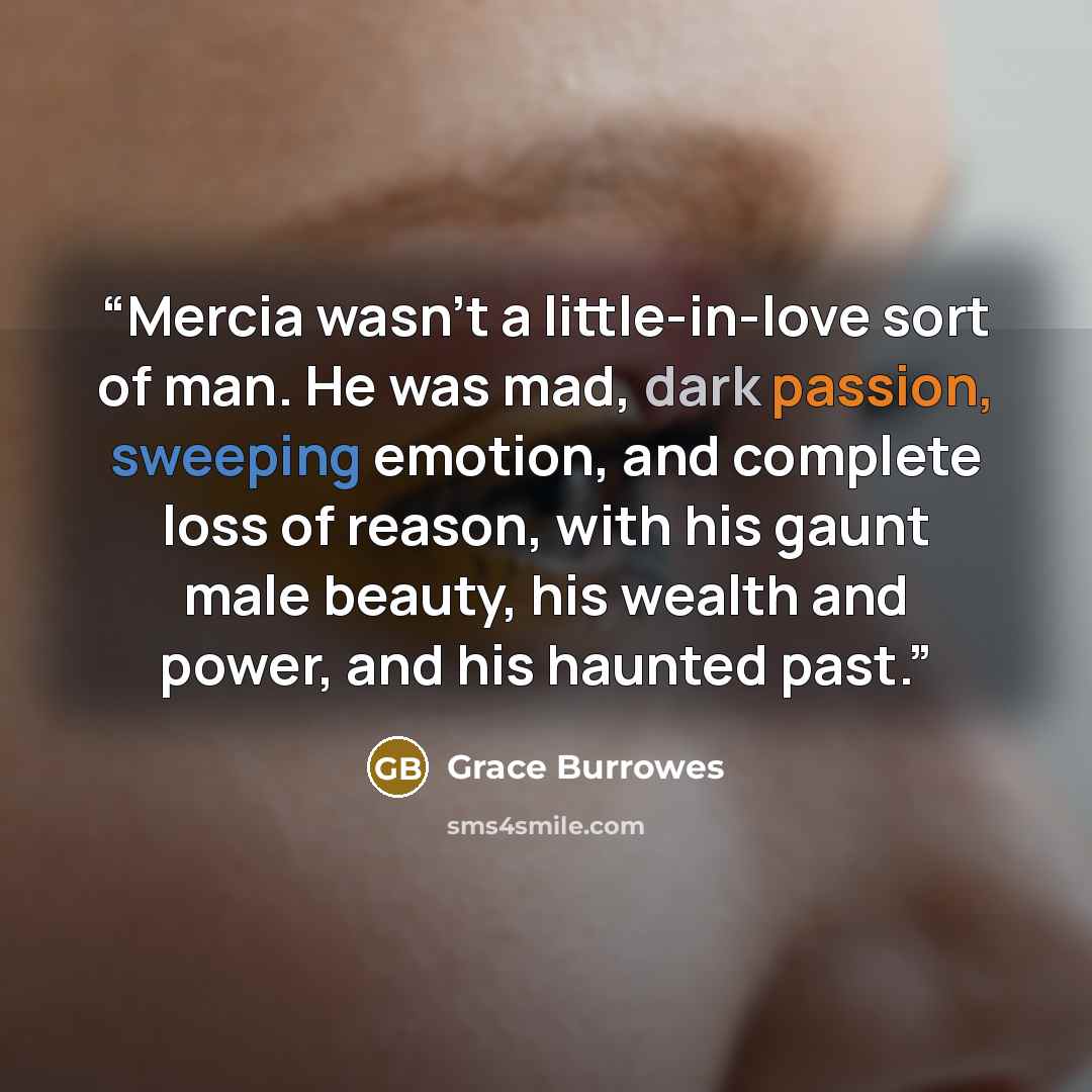 “Mercia wasn’t a little-in-love sort of man. He was mad, dark passion, sweeping emotion, and complete loss of reason, with his gaunt male beauty, his wealth and power, and his haunted past.” quote by Grace Burrowes