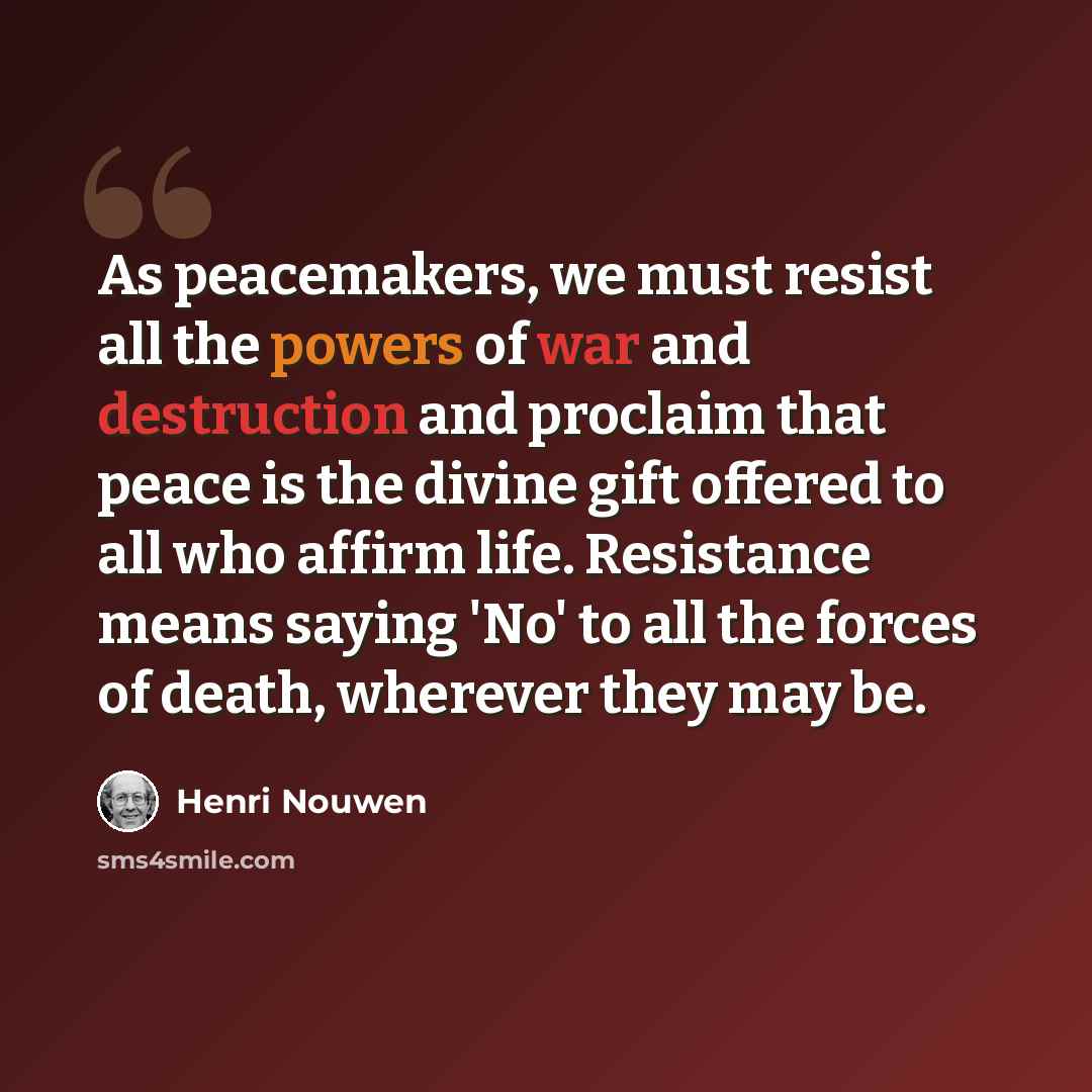 “As peacemakers, we must resist all the powers of war and destruction and proclaim that peace is the divine gift offered to all who affirm life. Resistance means saying 'No' to all the forces of death, wherever they may be.” quote by Henri Nouwen