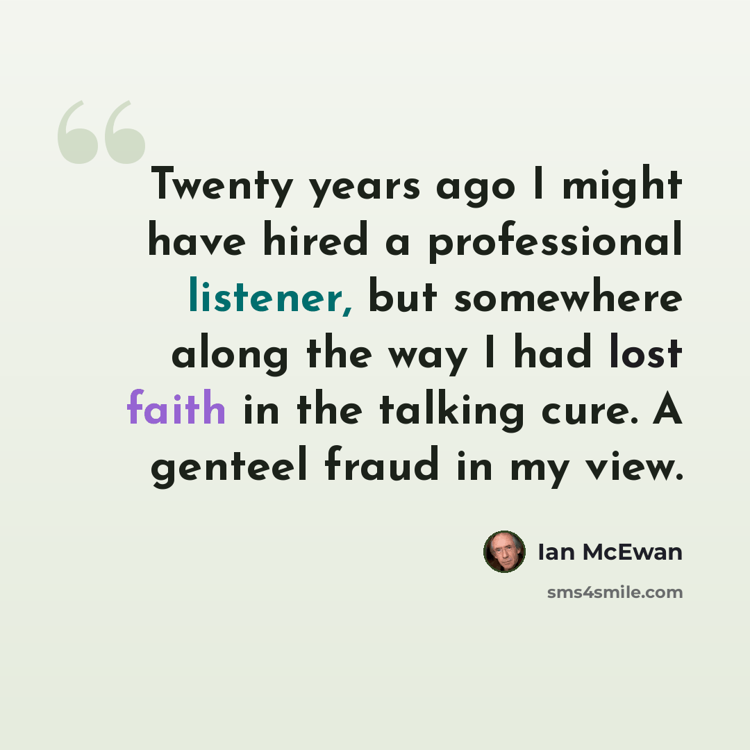 “Twenty years ago I might have hired a professional listener, but somewhere along the way I had lost faith in the talking cure. A genteel fraud in my view.” quote by Ian Mcewan