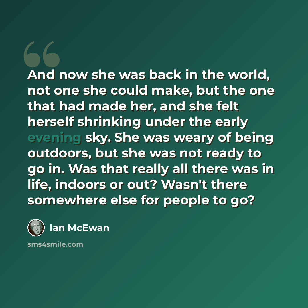 “And now she was back in the world, not one she could make, but the one that had made her, and she felt herself shrinking under the early evening sky. She was weary of being outdoors, but she was not ready to go in. Was that really all there was in life, indoors or out? Wasn't there somewhere else…” quote by Ian Mcewan