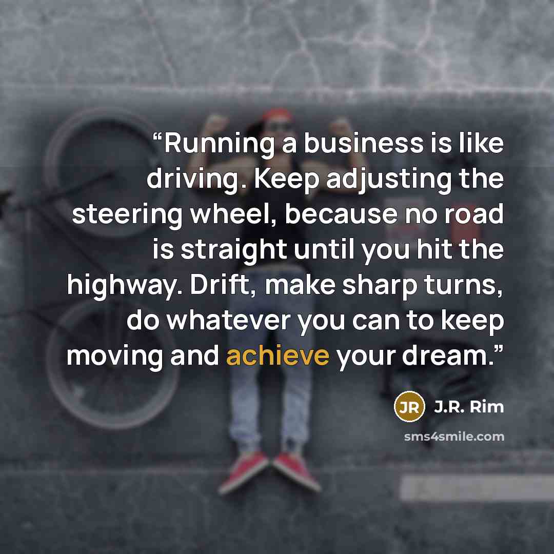 “Running a business is like driving. Keep adjusting the steering wheel, because no road is straight until you hit the highway. Drift, make sharp turns, do whatever you can to keep moving and achieve your dream.” quote by J.R. Rim