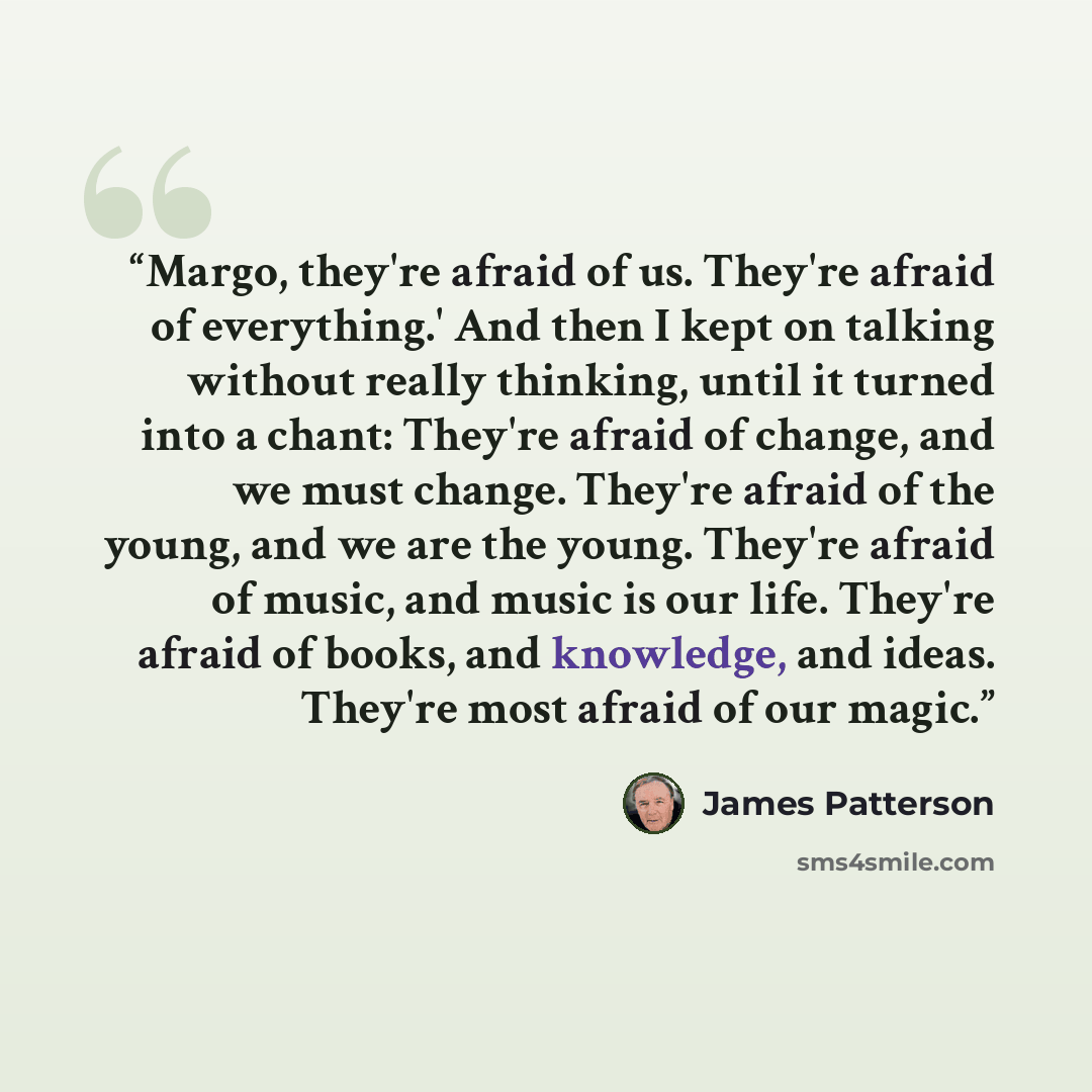 “Margo, they're afraid of us. They're afraid of everything.' And then I kept on talking without really thinking, until it turned into a chant: They're afraid of change, and we must change. They're afraid of the young, and we are the young. They're afraid of music, and music is our life. They're…” quote by James Patterson