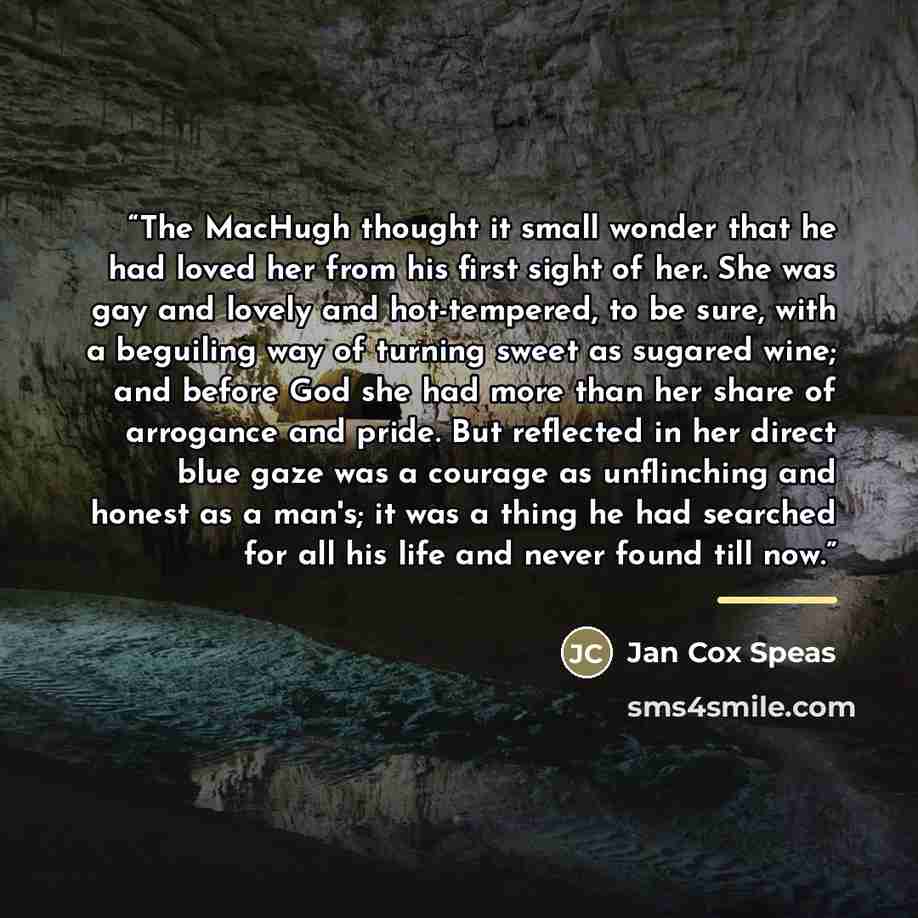 “The MacHugh thought it small wonder that he had loved her from his first sight of her. She was gay and lovely and hot-tempered, to be sure, with a beguiling way of turning sweet as sugared wine; and before God she had more than her share of arrogance and pride. But reflected in her direct blue…” quote by Jan Cox Speas