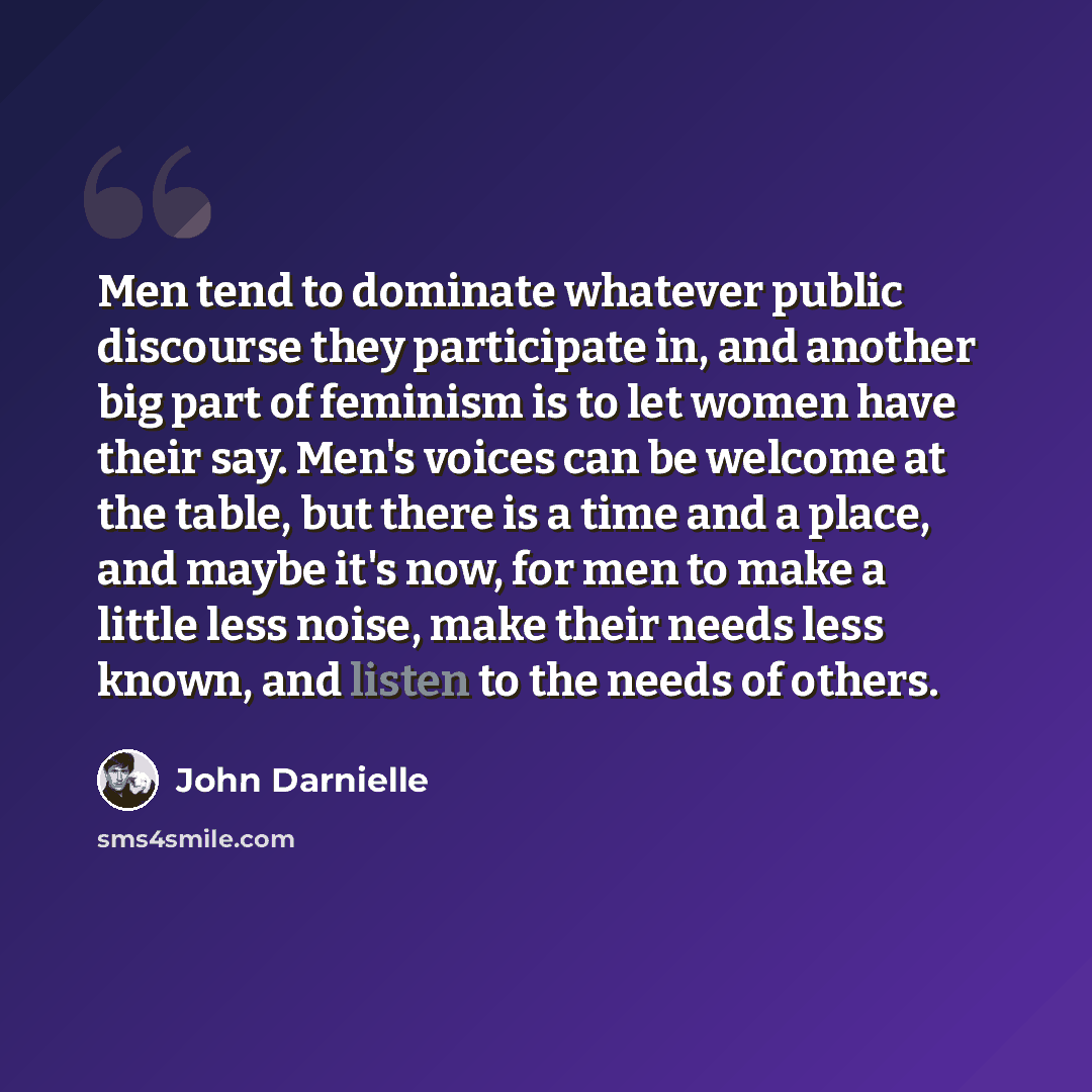 “Men tend to dominate whatever public discourse they participate in, and another big part of feminism is to let women have their say. Men's voices can be welcome at the table, but there is a time and a place, and maybe it's now, for men to make a little less noise, make their needs less known, and…” quote by John Darnielle