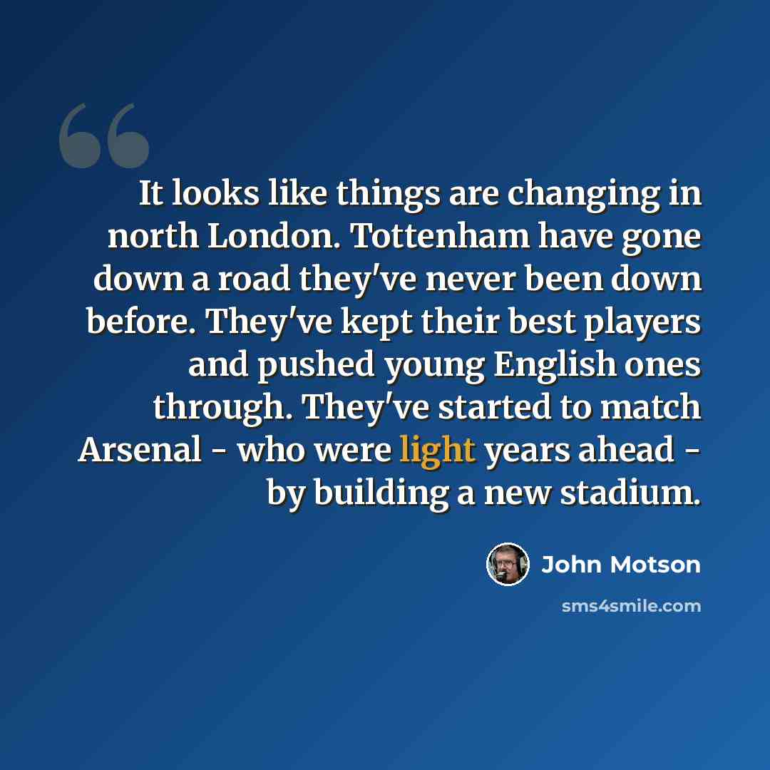 “It looks like things are changing in north London. Tottenham have gone down a road they've never been down before. They've kept their best players and pushed young English ones through. They've started to match Arsenal - who were light years ahead - by building a new stadium.” quote by John Motson
