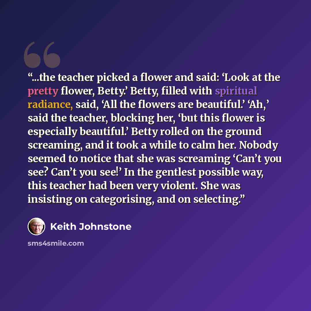 “...the teacher picked a flower and said: ‘Look at the pretty flower, Betty.’ Betty, filled with spiritual radiance, said, ‘All the flowers are beautiful.’ ‘Ah,’ said the teacher, blocking her, ‘but this flower is especially beautiful.’ Betty rolled on the ground screaming, and it took a while to…” quote by Keith Johnstone