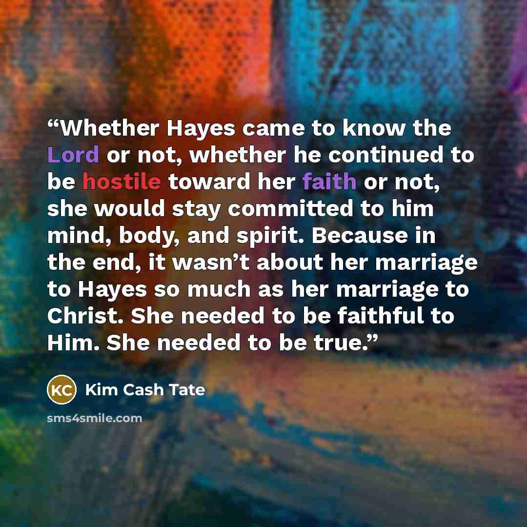 “Whether Hayes came to know the Lord or not, whether he continued to be hostile toward her faith or not, she would stay committed to him mind, body, and spirit. Because in the end, it wasn’t about her marriage to Hayes so much as her marriage to Christ. She needed to be faithful to Him. She needed…” quote by Kim Cash Tate