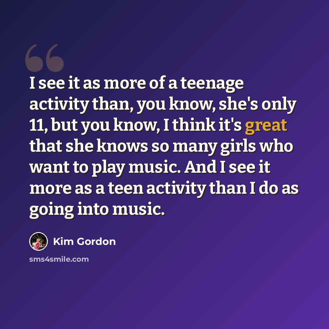 “I see it as more of a teenage activity than, you know, she's only 11, but you know, I think it's great that she knows so many girls who want to play music. And I see it more as a teen activity than I do as going into music.” quote by Kim Gordon