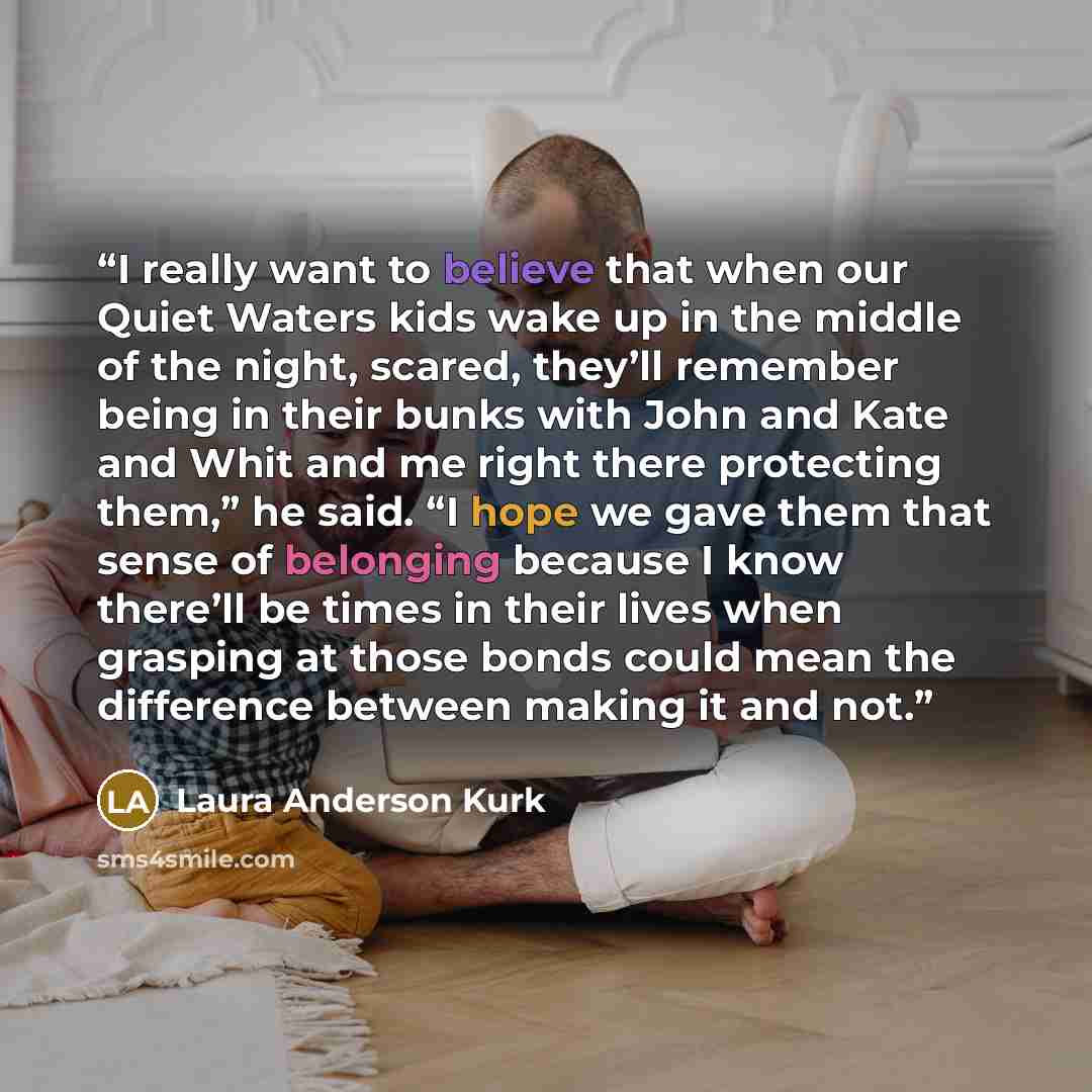 “I really want to believe that when our Quiet Waters kids wake up in the middle of the night, scared, they’ll remember being in their bunks with John and Kate and Whit and me right there protecting them,” he said. “I hope we gave them that sense of belonging because I know there’ll be times in…” quote by Laura Anderson Kurk