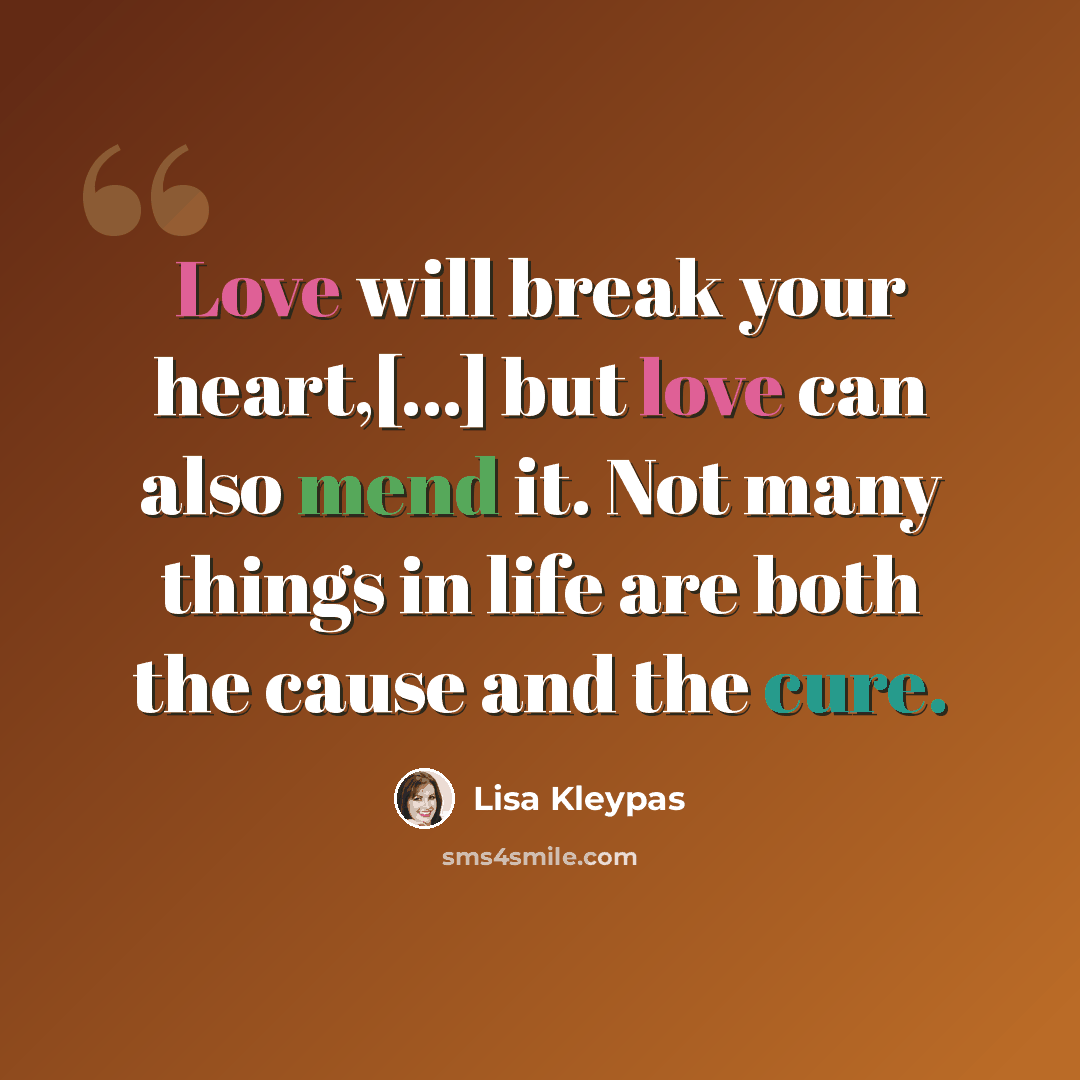 “Love will break your heart,[...] but love can also mend it. Not many things in life are both the cause and the cure.” quote by Lisa Kleypas