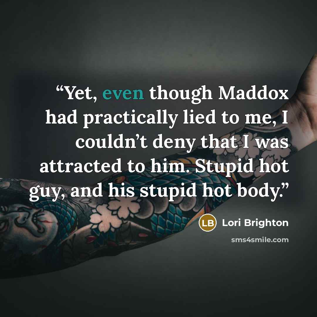 “Yet, even though Maddox had practically lied to me, I couldn’t deny that I was attracted to him. Stupid hot guy, and his stupid hot body.” quote by Lori Brighton