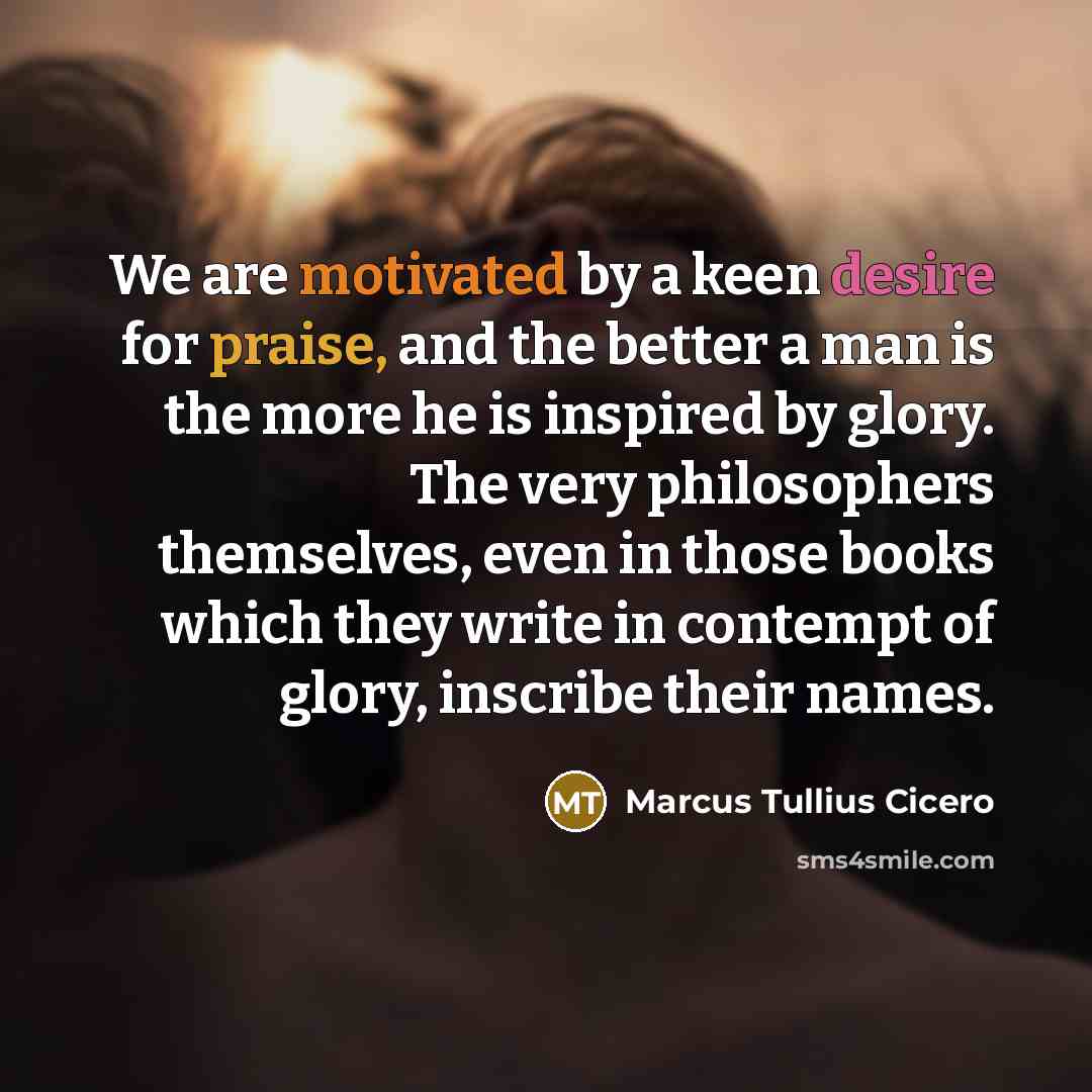 “We are motivated by a keen desire for praise, and the better a man is the more he is inspired by glory. The very philosophers themselves, even in those books which they write in contempt of glory, inscribe their names.” quote by Marcus Tullius Cicero