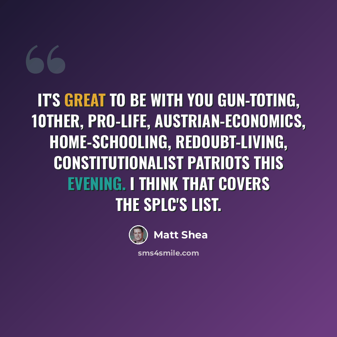 “It's great to be with you gun-toting, 10ther, pro-life, Austrian-economics, home-schooling, redoubt-living, Constitutionalist patriots this evening. I think that covers the SPLC's list.” quote by Matt Shea