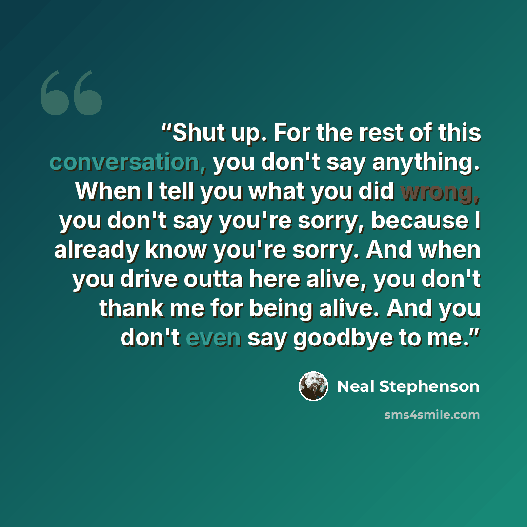 “Shut up. For the rest of this conversation, you don't say anything. When I tell you what you did wrong, you don't say you're sorry, because I already know you're sorry. And when you drive outta here alive, you don't thank me for being alive. And you don't even say goodbye to me.” quote by Neal Stephenson