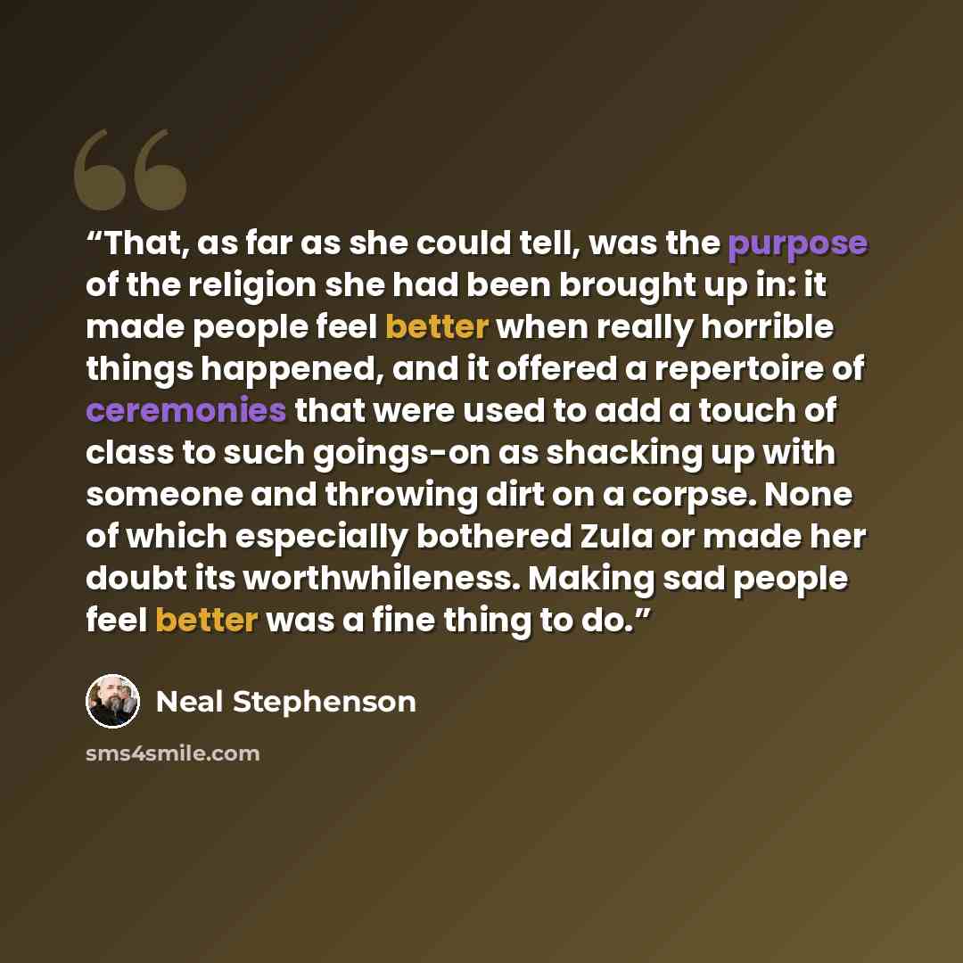 “That, as far as she could tell, was the purpose of the religion she had been brought up in: it made people feel better when really horrible things happened, and it offered a repertoire of ceremonies that were used to add a touch of class to such goings-on as shacking up with someone and throwing…” quote by Neal Stephenson