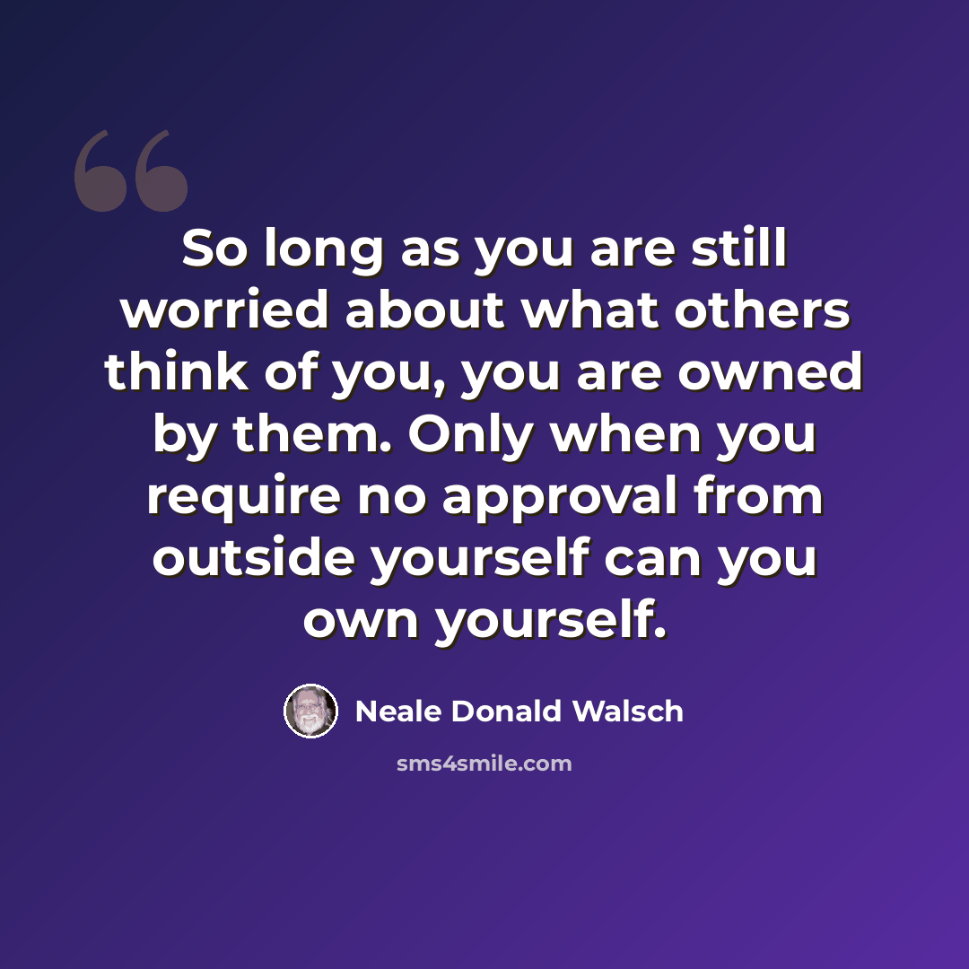 “So long as you are still worried about what others think of you, you are owned by them. Only when you require no approval from outside yourself can you own yourself.” quote by Neale Donald Walsch