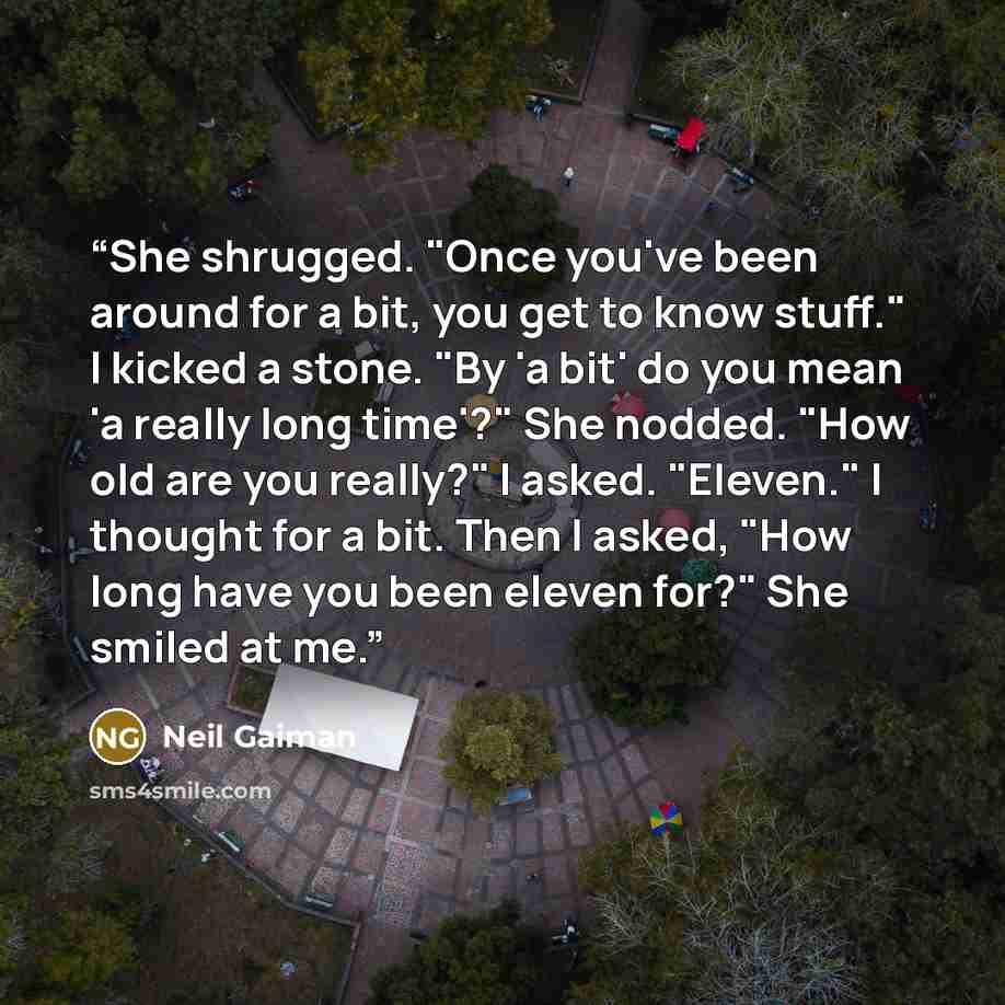 “She shrugged. "Once you've been around for a bit, you get to know stuff." I kicked a stone. "By 'a bit' do you mean 'a really long time'?" She nodded. "How old are you really?" I asked. "Eleven." I thought for a bit. Then I asked, "How long have you been eleven for?" She smiled at me.” quote by Neil Gaiman