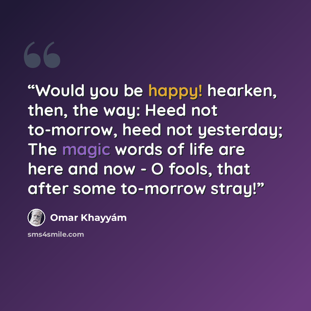 “Would you be happy! hearken, then, the way: Heed not to-morrow, heed not yesterday; The magic words of life are here and now - O fools, that after some to-morrow stray!” quote by Omar Khayyám