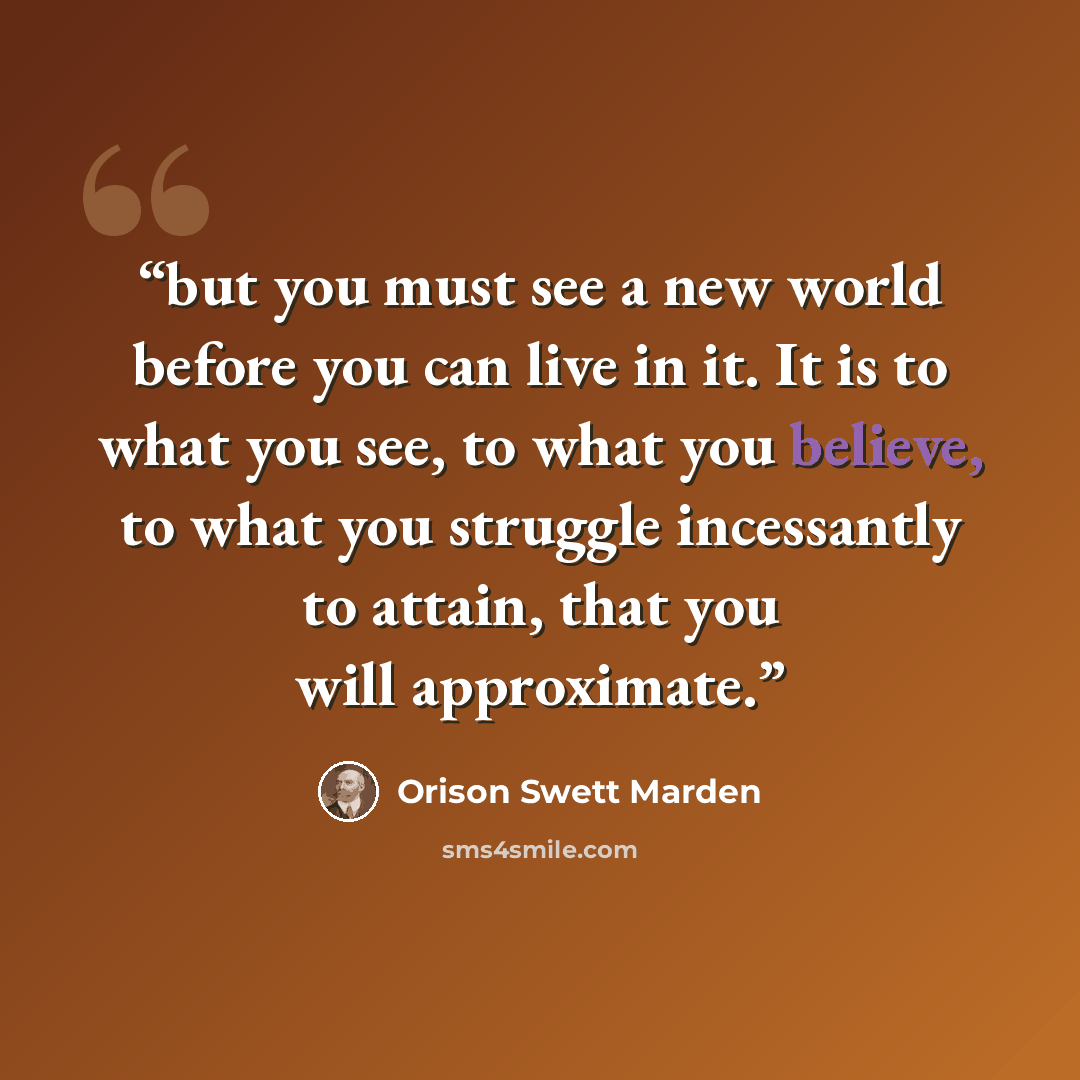 “but you must see a new world before you can live in it. It is to what you see, to what you believe, to what you struggle incessantly to attain, that you will approximate.” quote by Orison Swett Marden