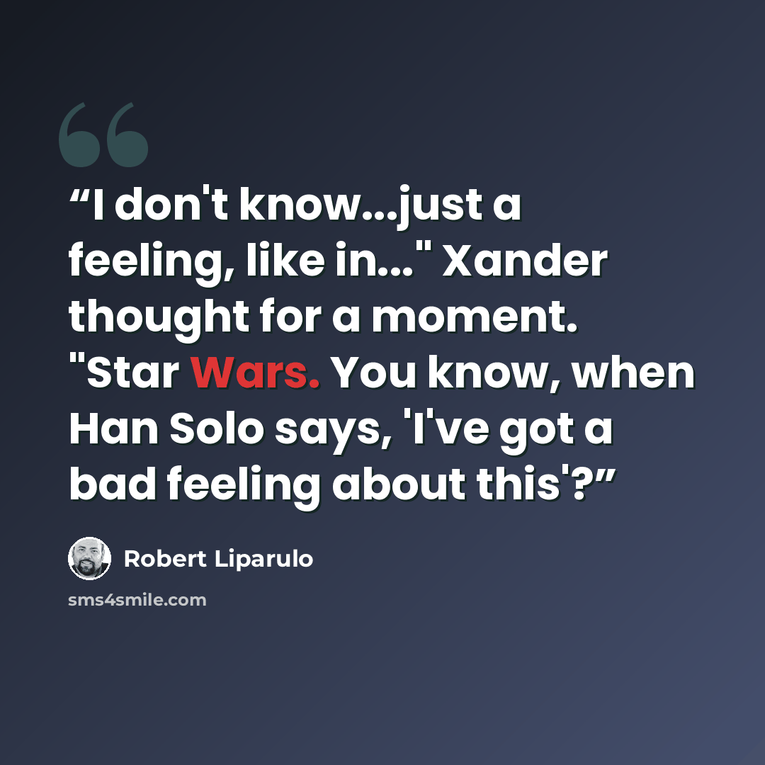 “I don't know...just a feeling, like in..." Xander thought for a moment. "Star Wars. You know, when Han Solo says, 'I've got a bad feeling about this'?” quote by Robert Liparulo