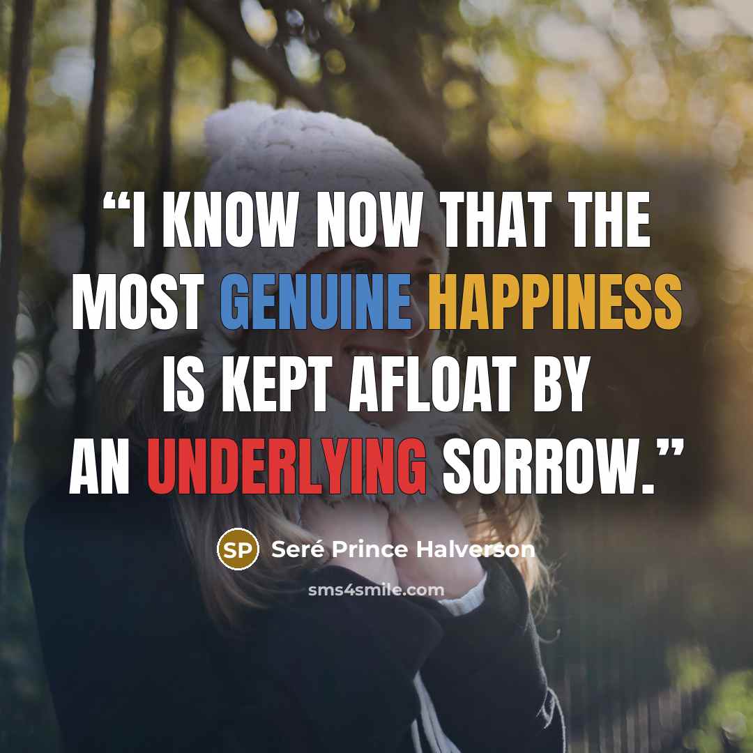 “I know now that the most genuine happiness is kept afloat by an underlying sorrow.” quote by Seré Prince Halverson