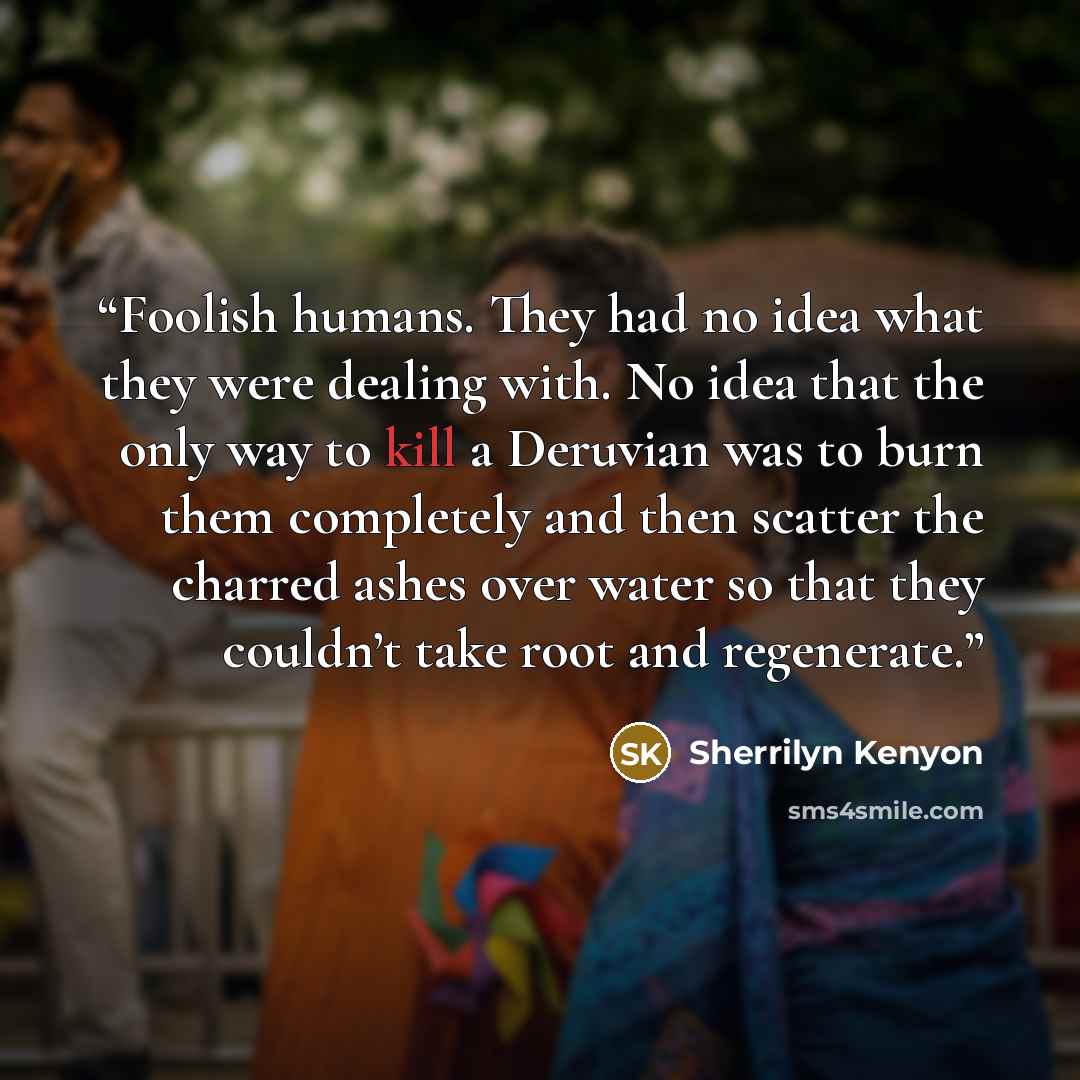 “Foolish humans. They had no idea what they were dealing with. No idea that the only way to kill a Deruvian was to burn them completely and then scatter the charred ashes over water so that they couldn’t take root and regenerate.” quote by Sherrilyn Kenyon