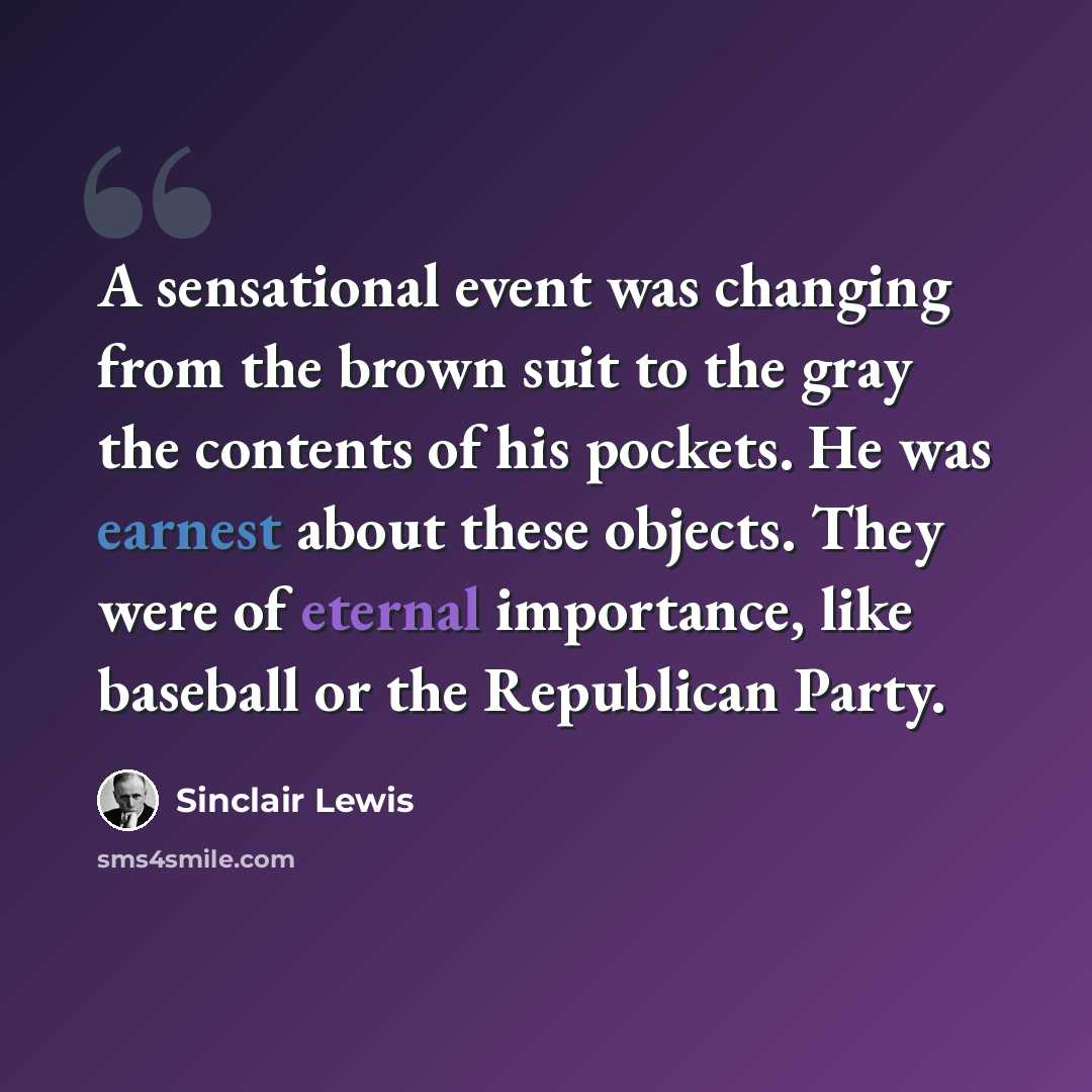 “A sensational event was changing from the brown suit to the gray the contents of his pockets. He was earnest about these objects. They were of eternal importance, like baseball or the Republican Party.” quote by Sinclair Lewis