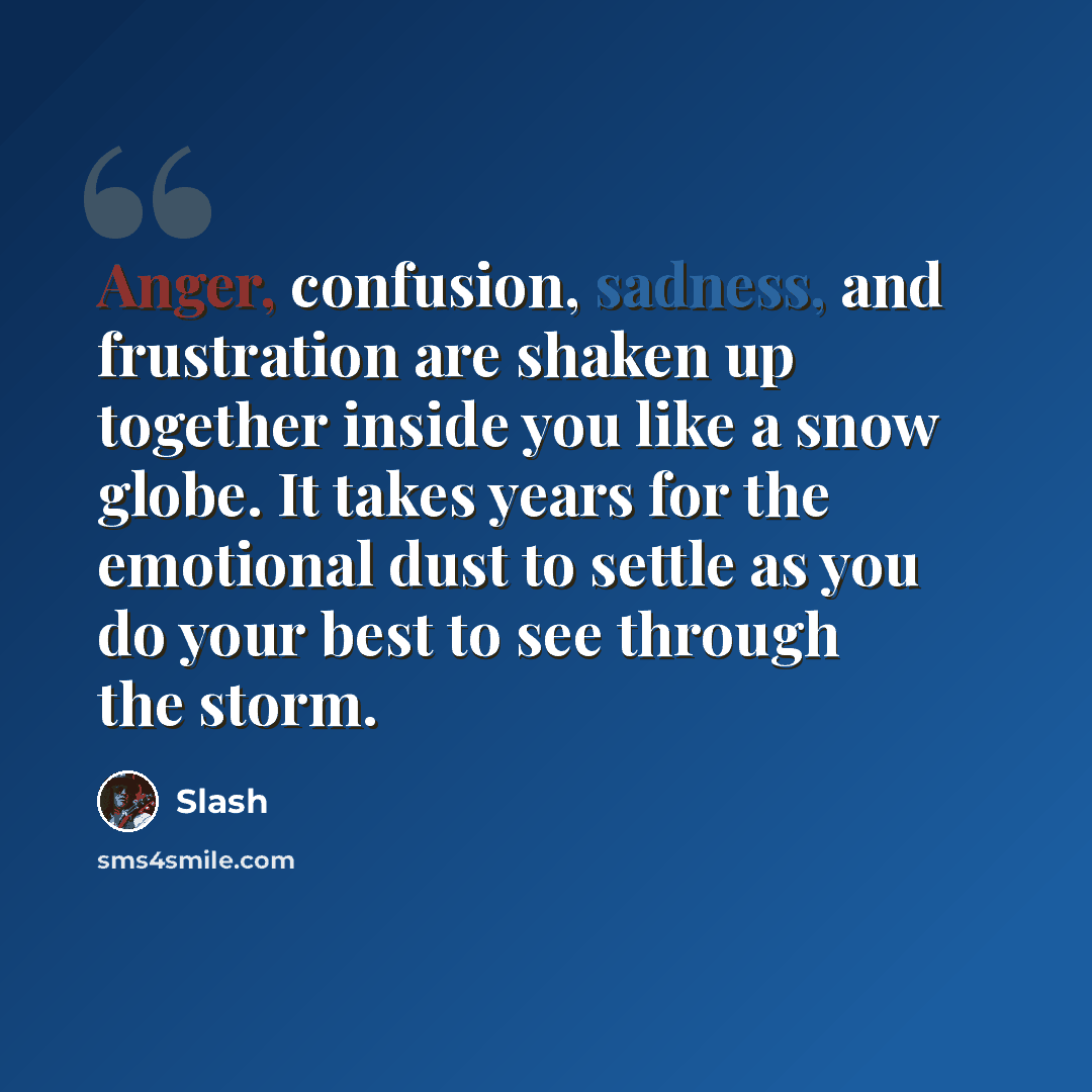 “Anger, confusion, sadness, and frustration are shaken up together inside you like a snow globe. It takes years for the emotional dust to settle as you do your best to see through the storm.” quote by Slash