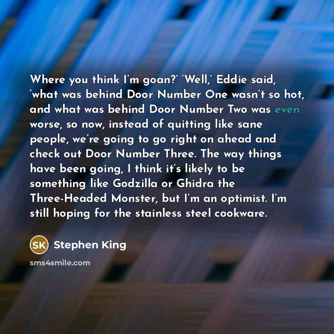 “Where you think I’m goan?’ ‘Well,’ Eddie said, ‘what was behind Door Number One wasn’t so hot, and what was behind Door Number Two was even worse, so now, instead of quitting like sane people, we’re going to go right on ahead and check out Door Number Three. The way things have been going, I think…” quote by Stephen King