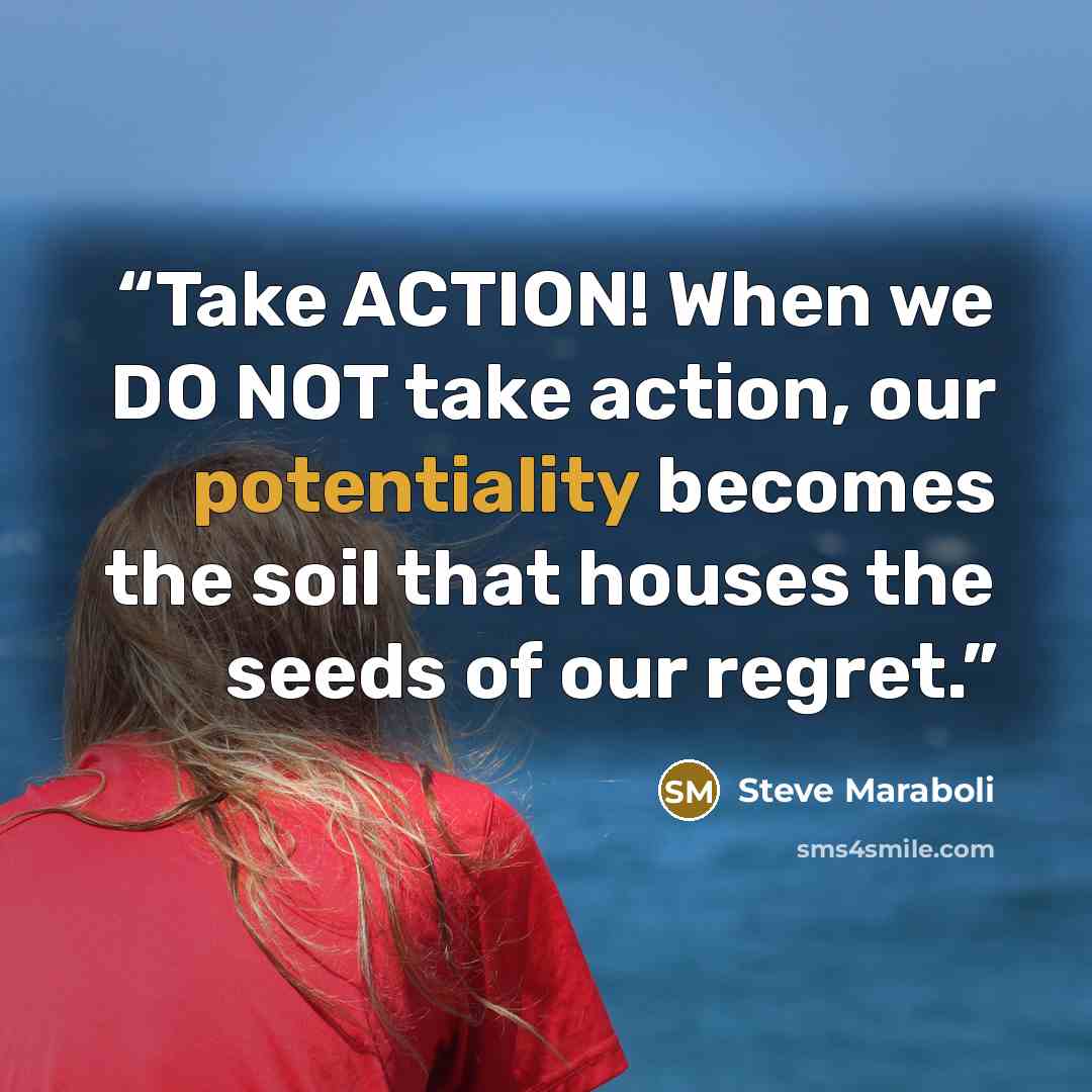 “Take ACTION! When we DO NOT take action, our potentiality becomes the soil that houses the seeds of our regret.” quote by Steve Maraboli