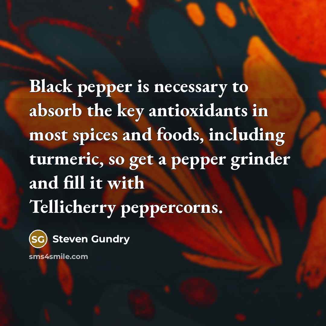 “Black pepper is necessary to absorb the key antioxidants in most spices and foods, including turmeric, so get a pepper grinder and fill it with Tellicherry peppercorns.” quote by Steven Gundry