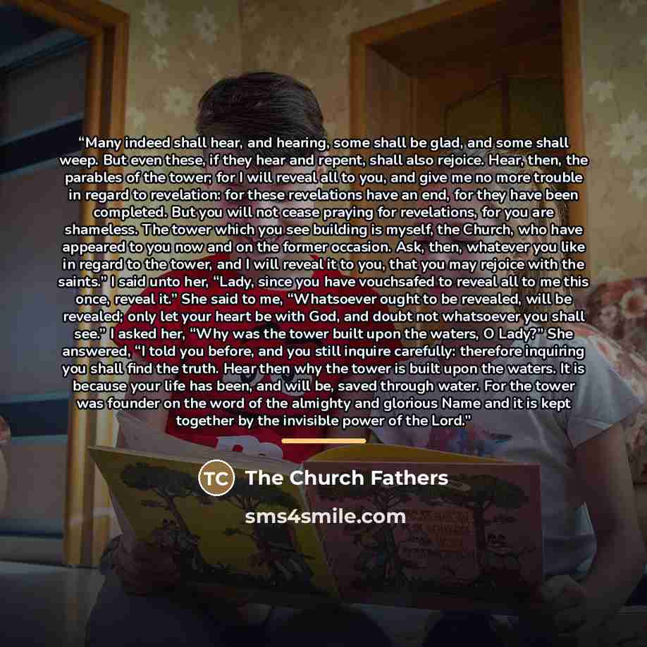 “Many indeed shall hear, and hearing, some shall be glad, and some shall weep. But even these, if they hear and repent, shall also rejoice. Hear, then, the parables of the tower; for I will reveal all to you, and give me no more trouble in regard to revelation: for these revelations have an end…” quote by The Church Fathers