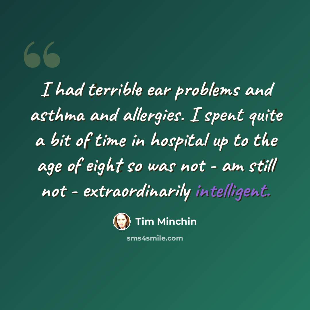 “I had terrible ear problems and asthma and allergies. I spent quite a bit of time in hospital up to the age of eight so was not - am still not - extraordinarily intelligent.” quote by Tim Minchin