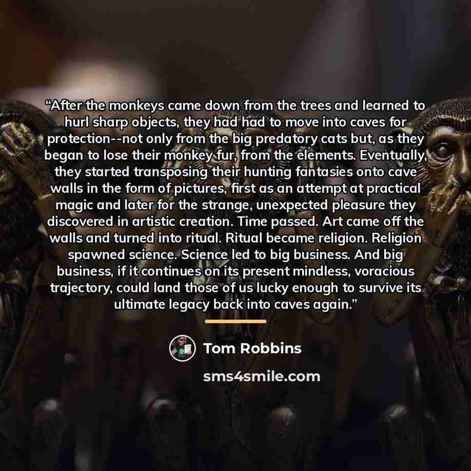 “After the monkeys came down from the trees and learned to hurl sharp objects, they had had to move into caves for protection--not only from the big predatory cats but, as they began to lose their monkey fur, from the elements. Eventually, they started transposing their hunting fantasies onto cave…” quote by Tom Robbins