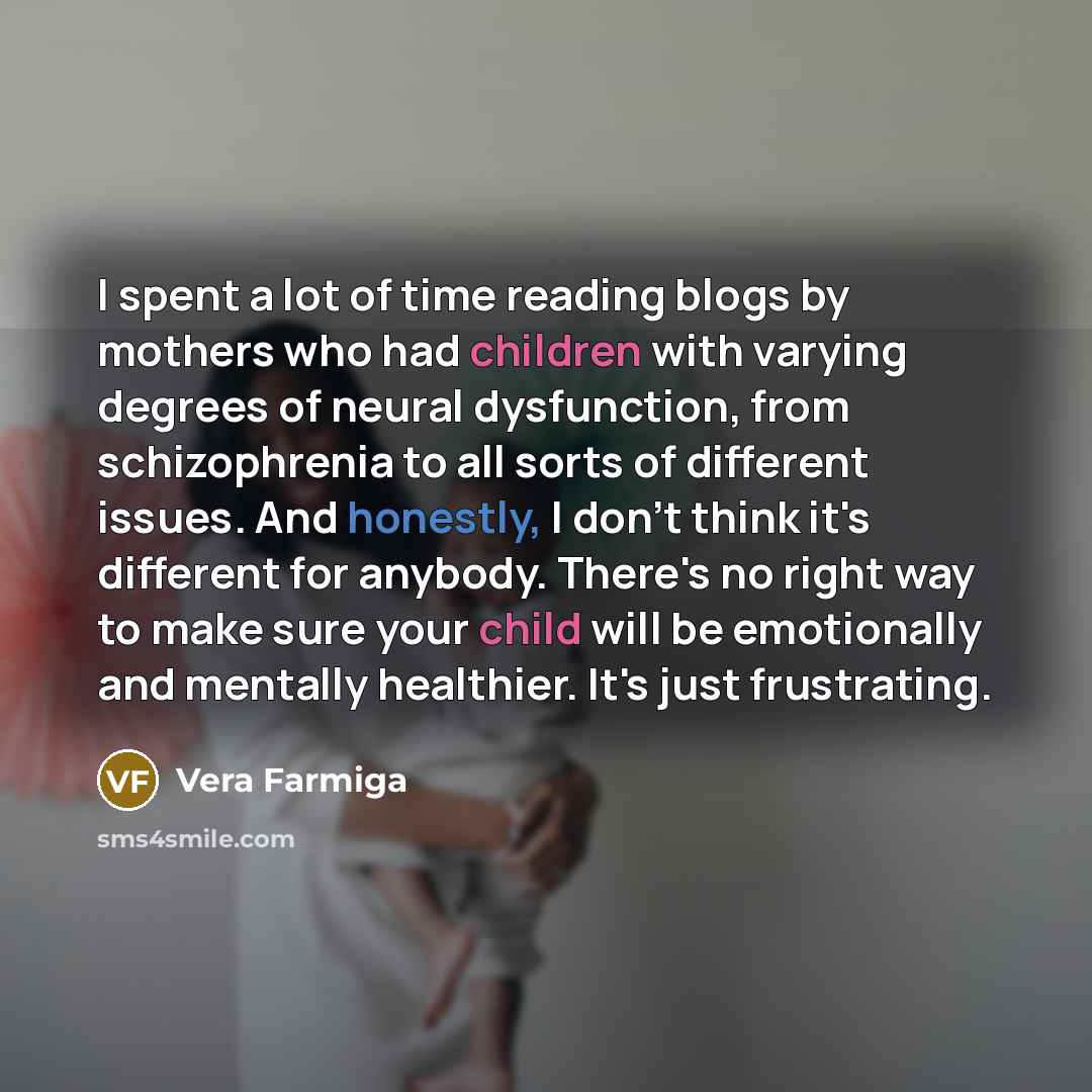 “I spent a lot of time reading blogs by mothers who had children with varying degrees of neural dysfunction, from schizophrenia to all sorts of different issues. And honestly, I don't think it's different for anybody. There's no right way to make sure your child will be emotionally and mentally…” quote by Vera Farmiga