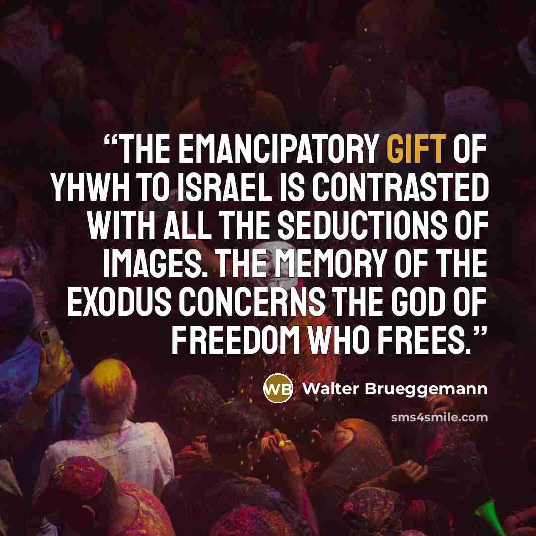 “The emancipatory gift of YHWH to Israel is contrasted with all the seductions of images. The memory of the exodus concerns the God of freedom who frees.” quote by Walter Brueggemann