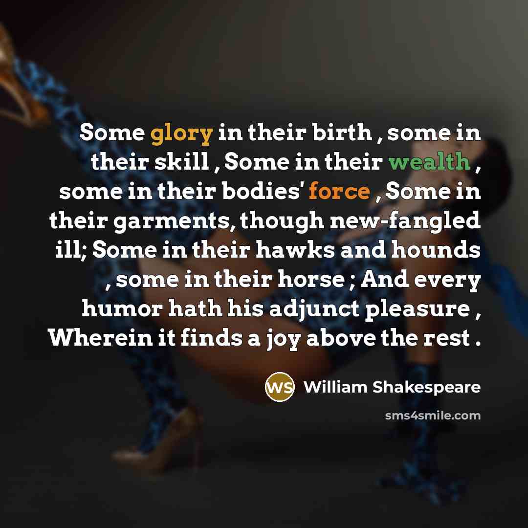 “Some glory in their birth , some in their skill , Some in their wealth , some in their bodies' force , Some in their garments, though new-fangled ill; Some in their hawks and hounds , some in their horse ; And every humor hath his adjunct pleasure , Wherein it finds a joy above the rest .” quote by William Shakespeare