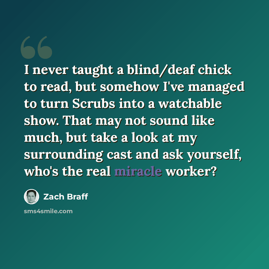“I never taught a blind/deaf chick to read, but somehow I've managed to turn Scrubs into a watchable show. That may not sound like much, but take a look at my surrounding cast and ask yourself, who's the real miracle worker?” quote by Zach Braff