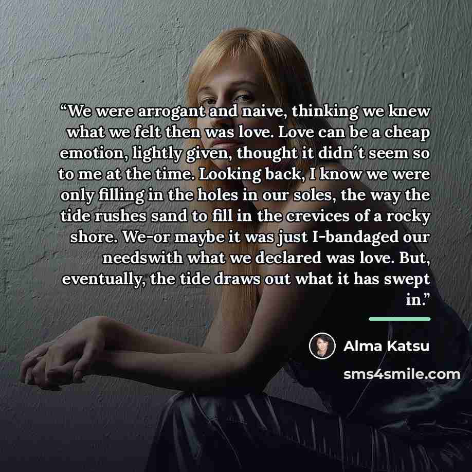 “We were arrogant and naive, thinking we knew what we felt then was love. Love can be a cheap emotion, lightly given, thought it didn´t seem so to me at the time. Looking back, I know we were only filling in the holes in our soles, the way the tide rushes sand to fill in the crevices of a rocky…” quote by Alma Katsu