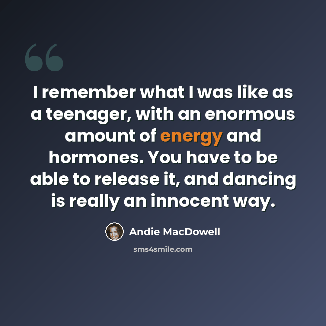“I remember what I was like as a teenager, with an enormous amount of energy and hormones. You have to be able to release it, and dancing is really an innocent way.” quote by Andie MacDowell